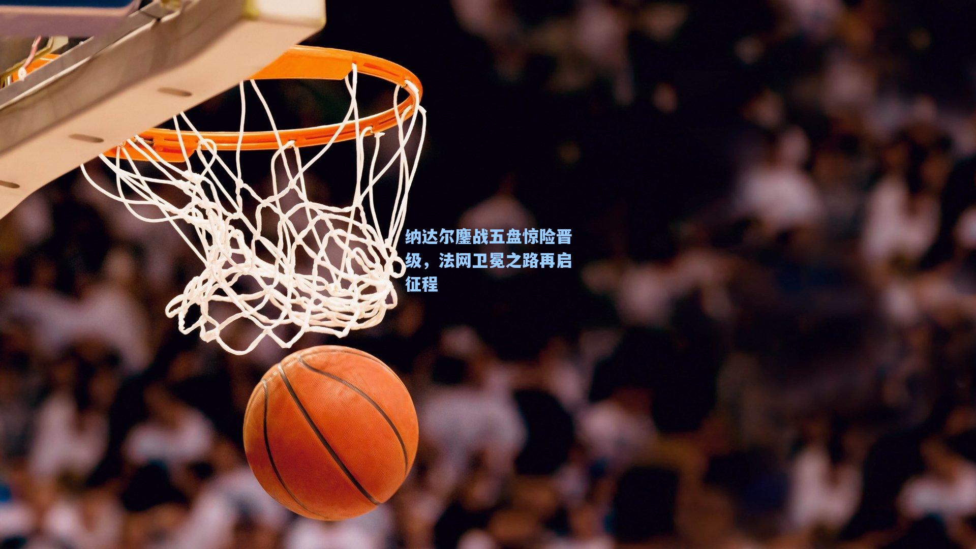 纳达尔鏖战五盘惊险晋级，法网卫冕之路再启征程